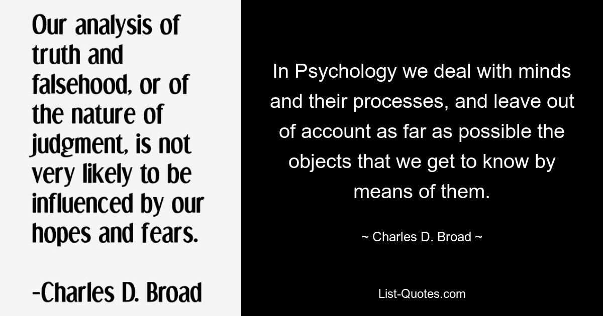 In Psychology we deal with minds and their processes, and leave out of account as far as possible the objects that we get to know by means of them. — © Charles D. Broad