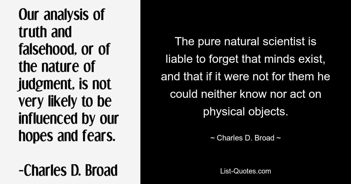 The pure natural scientist is liable to forget that minds exist, and that if it were not for them he could neither know nor act on physical objects. — © Charles D. Broad