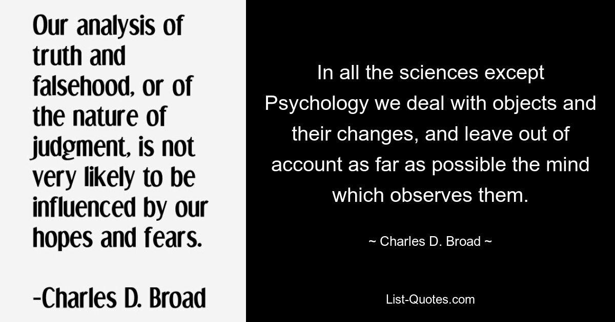 In all the sciences except Psychology we deal with objects and their changes, and leave out of account as far as possible the mind which observes them. — © Charles D. Broad