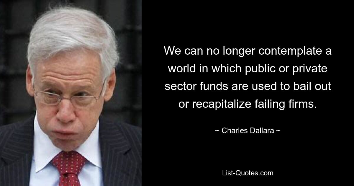 We can no longer contemplate a world in which public or private sector funds are used to bail out or recapitalize failing firms. — © Charles Dallara