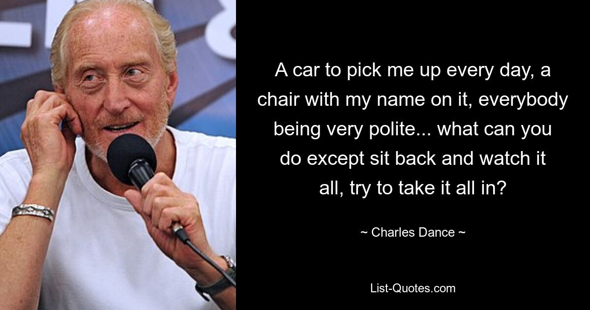 A car to pick me up every day, a chair with my name on it, everybody being very polite... what can you do except sit back and watch it all, try to take it all in? — © Charles Dance