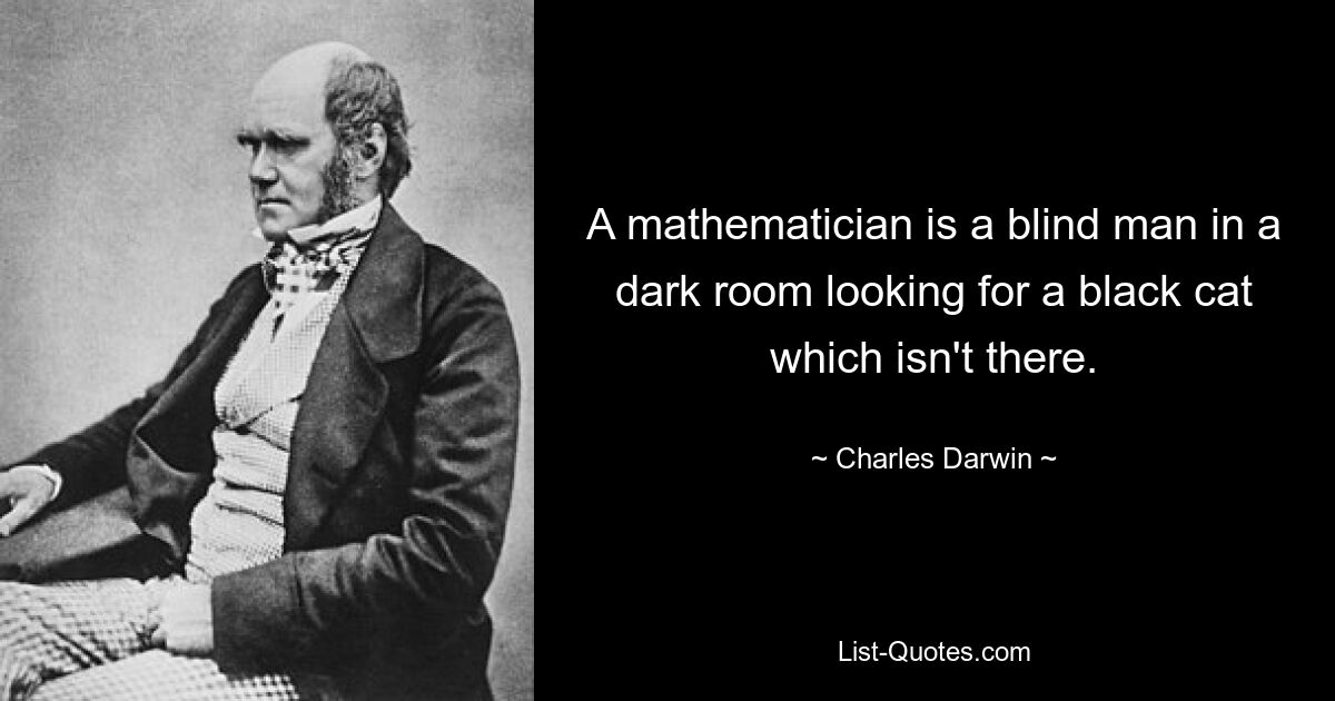 A mathematician is a blind man in a dark room looking for a black cat which isn't there. — © Charles Darwin