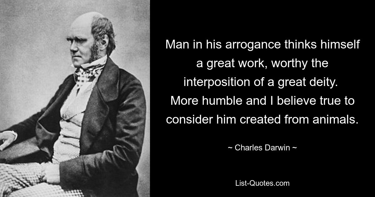 Man in his arrogance thinks himself a great work, worthy the interposition of a great deity.  More humble and I believe true to consider him created from animals. — © Charles Darwin