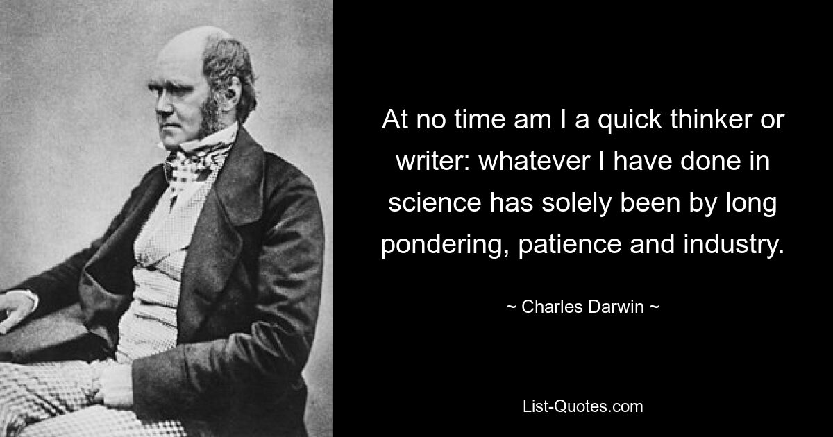 At no time am I a quick thinker or writer: whatever I have done in science has solely been by long pondering, patience and industry. — © Charles Darwin