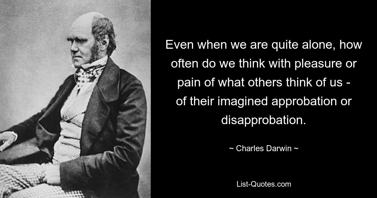 Even when we are quite alone, how often do we think with pleasure or pain of what others think of us - of their imagined approbation or disapprobation. — © Charles Darwin