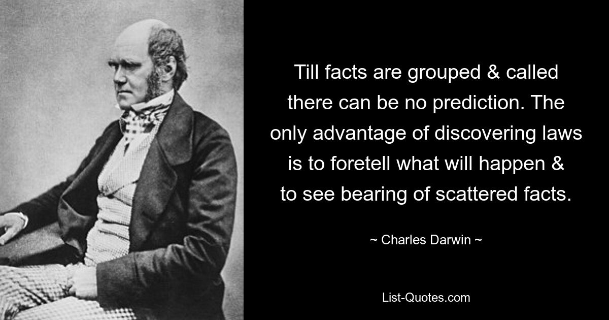 Till facts are grouped & called there can be no prediction. The only advantage of discovering laws is to foretell what will happen & to see bearing of scattered facts. — © Charles Darwin