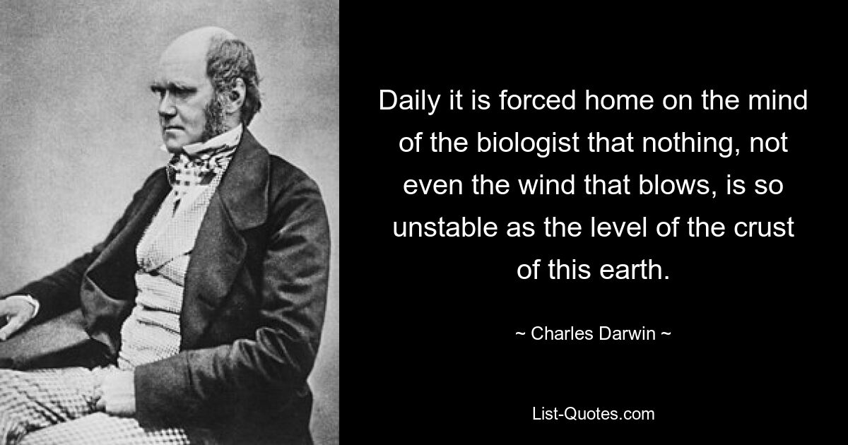 Daily it is forced home on the mind of the biologist that nothing, not even the wind that blows, is so unstable as the level of the crust of this earth. — © Charles Darwin