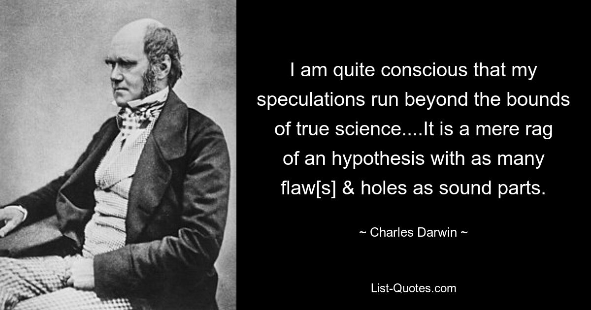 I am quite conscious that my speculations run beyond the bounds of true science....It is a mere rag of an hypothesis with as many flaw[s] & holes as sound parts. — © Charles Darwin