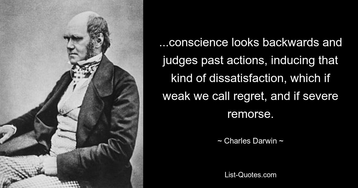 ...conscience looks backwards and judges past actions, inducing that kind of dissatisfaction, which if weak we call regret, and if severe remorse. — © Charles Darwin