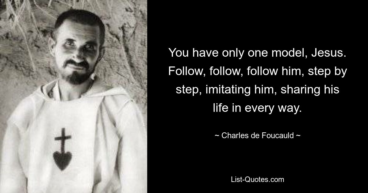 You have only one model, Jesus. Follow, follow, follow him, step by step, imitating him, sharing his life in every way. — © Charles de Foucauld