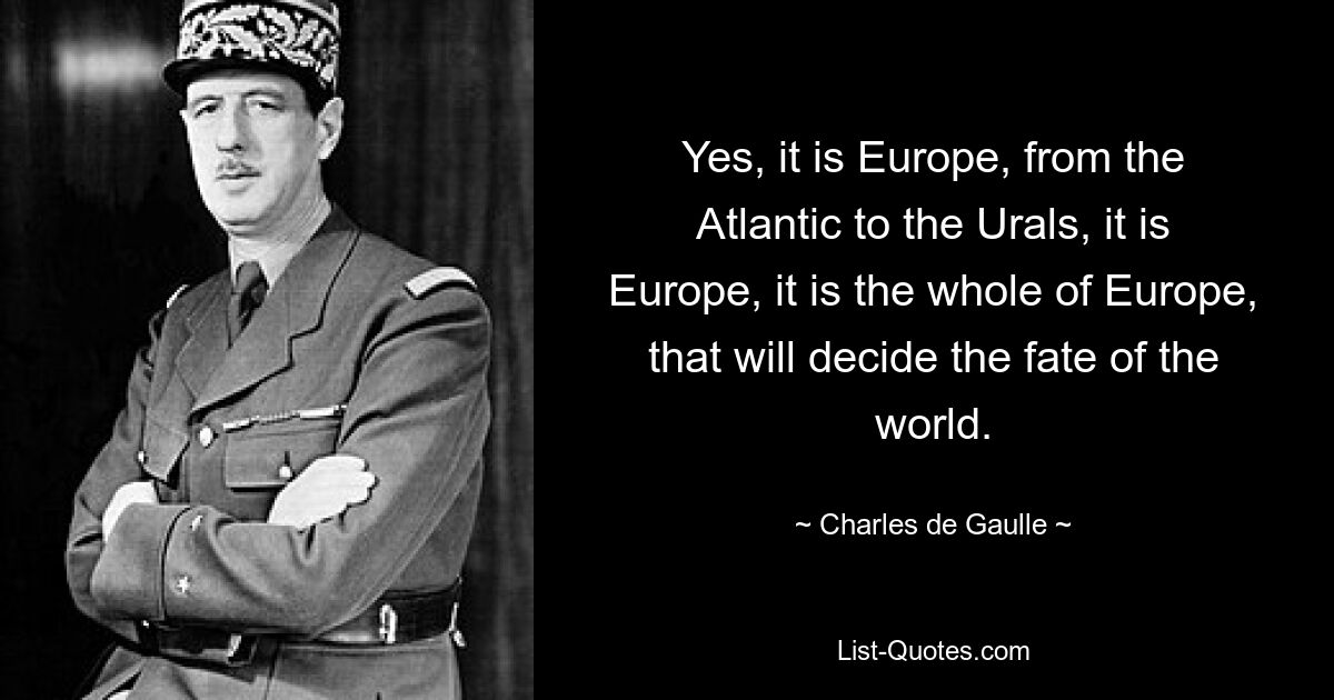 Yes, it is Europe, from the Atlantic to the Urals, it is Europe, it is the whole of Europe, that will decide the fate of the world. — © Charles de Gaulle