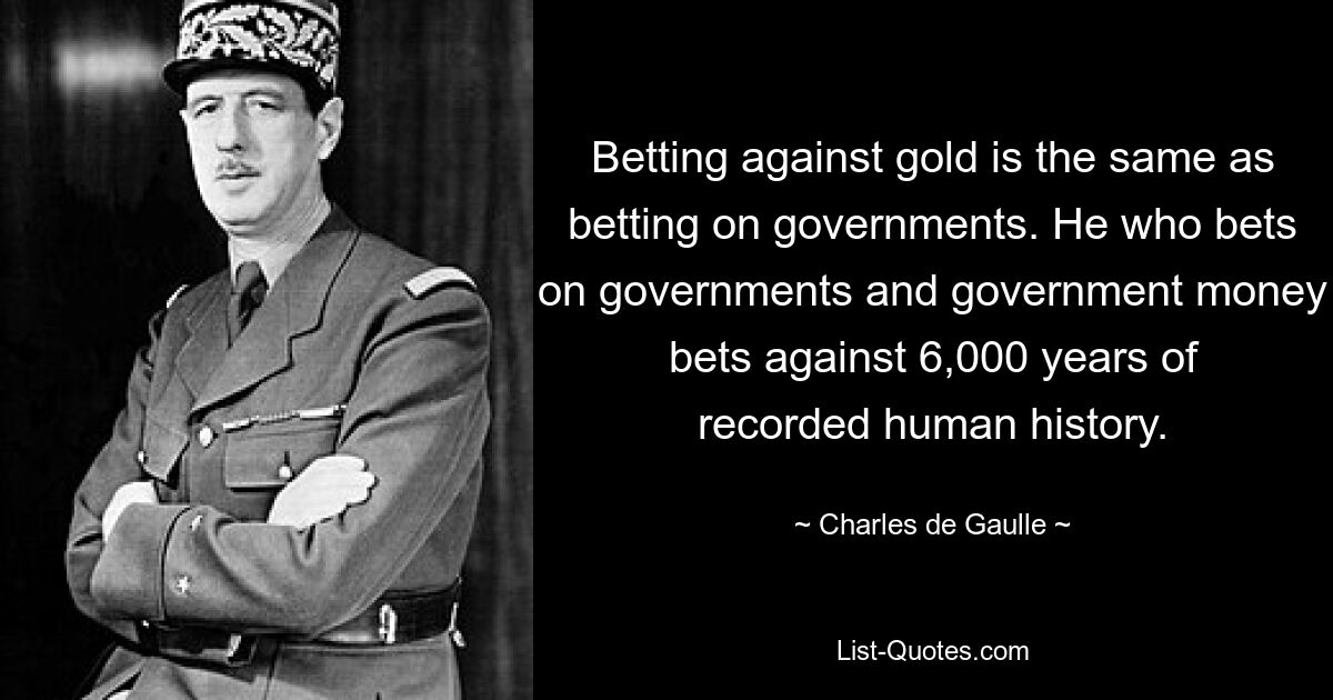 Betting against gold is the same as betting on governments. He who bets on governments and government money bets against 6,000 years of recorded human history. — © Charles de Gaulle