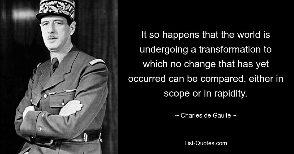 It so happens that the world is undergoing a transformation to which no change that has yet occurred can be compared, either in scope or in rapidity. — © Charles de Gaulle