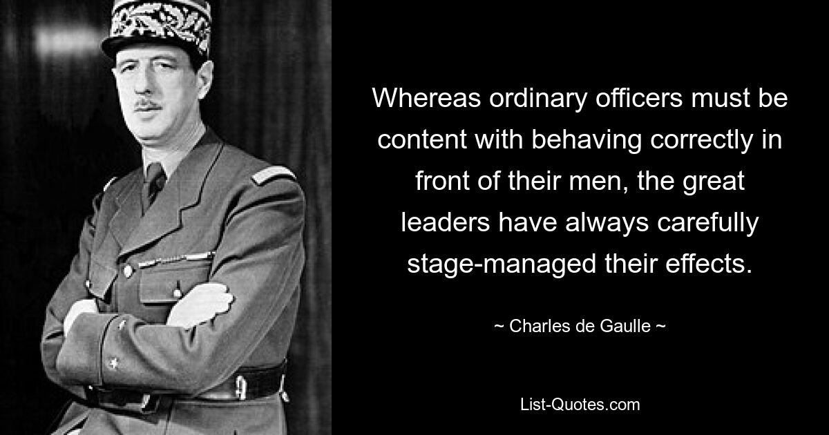 Whereas ordinary officers must be content with behaving correctly in front of their men, the great leaders have always carefully stage-managed their effects. — © Charles de Gaulle