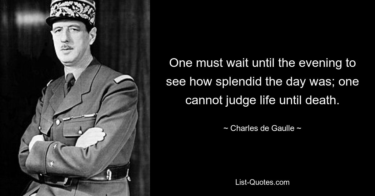 One must wait until the evening to see how splendid the day was; one cannot judge life until death. — © Charles de Gaulle