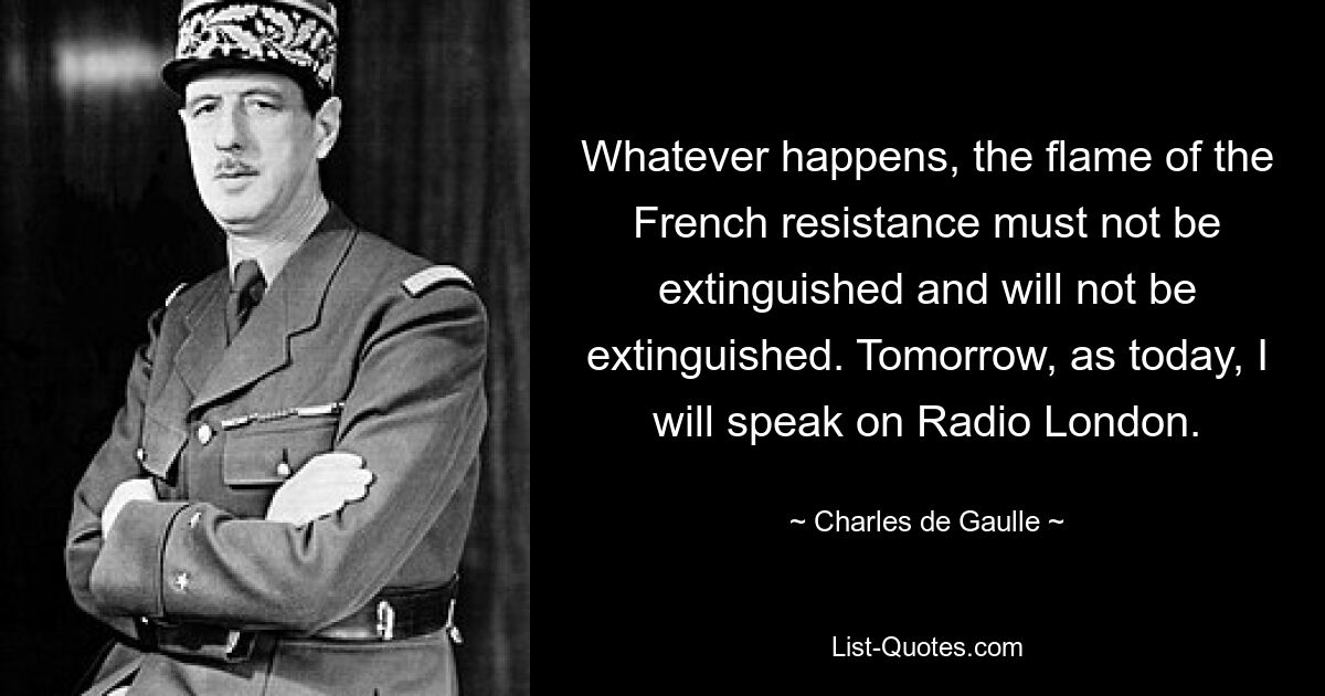 Whatever happens, the flame of the French resistance must not be extinguished and will not be extinguished. Tomorrow, as today, I will speak on Radio London. — © Charles de Gaulle