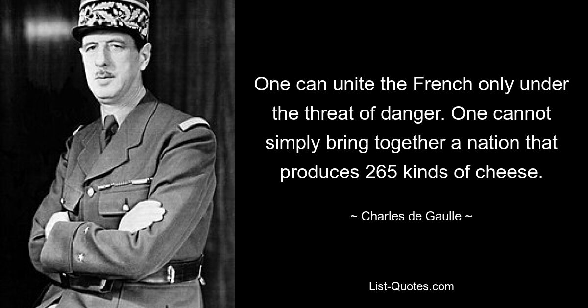 One can unite the French only under the threat of danger. One cannot simply bring together a nation that produces 265 kinds of cheese. — © Charles de Gaulle