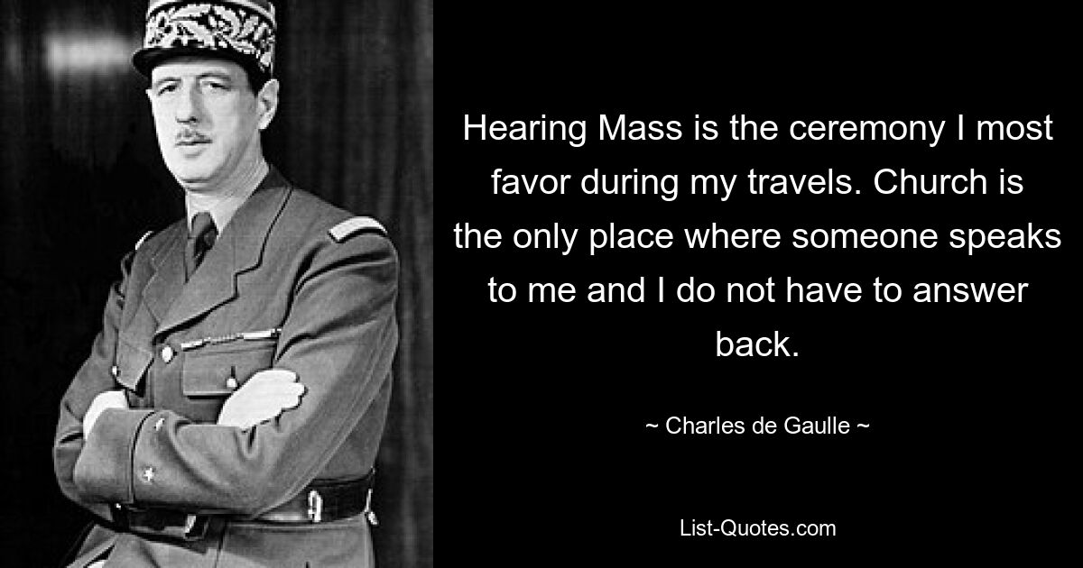 Hearing Mass is the ceremony I most favor during my travels. Church is the only place where someone speaks to me and I do not have to answer back. — © Charles de Gaulle