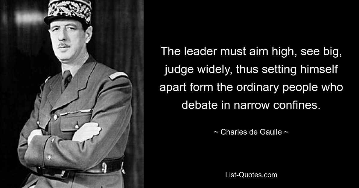 The leader must aim high, see big, judge widely, thus setting himself apart form the ordinary people who debate in narrow confines. — © Charles de Gaulle