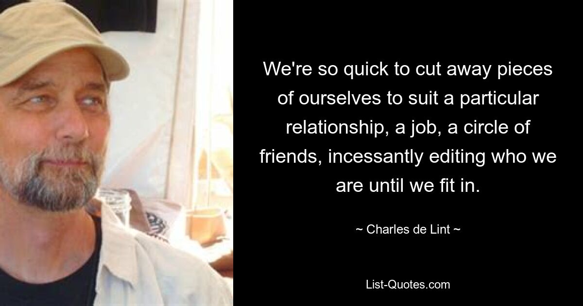 We're so quick to cut away pieces of ourselves to suit a particular relationship, a job, a circle of friends, incessantly editing who we are until we fit in. — © Charles de Lint