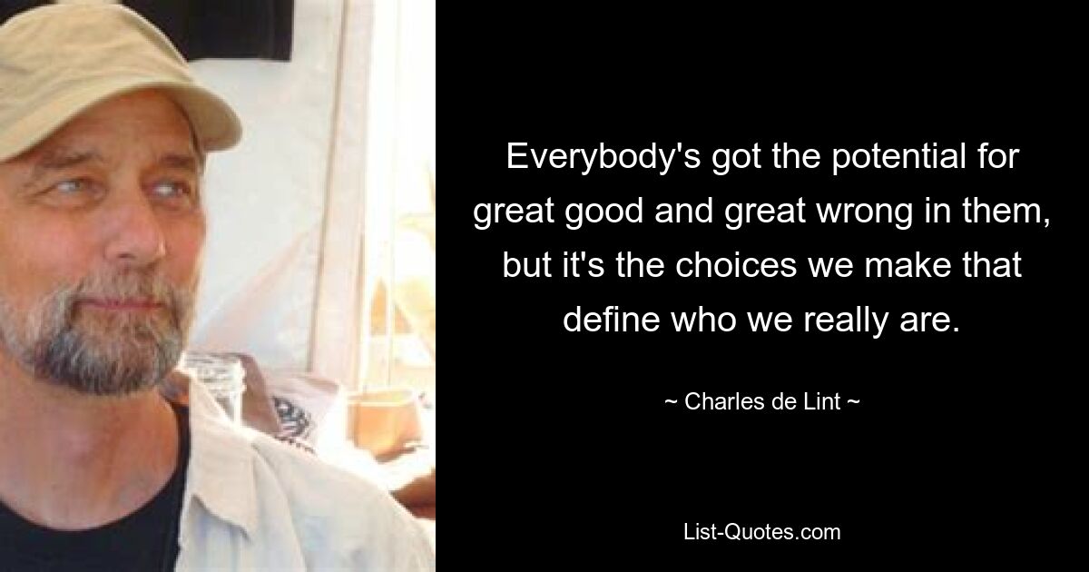 Everybody's got the potential for great good and great wrong in them, but it's the choices we make that define who we really are. — © Charles de Lint