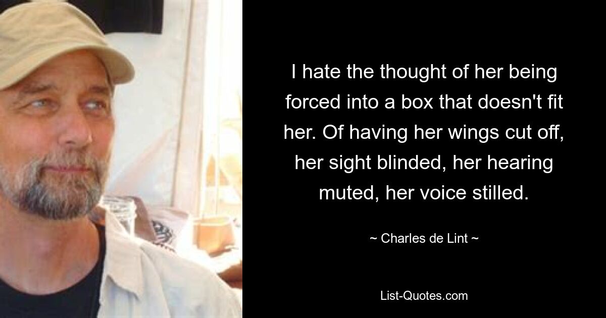 I hate the thought of her being forced into a box that doesn't fit her. Of having her wings cut off, her sight blinded, her hearing muted, her voice stilled. — © Charles de Lint