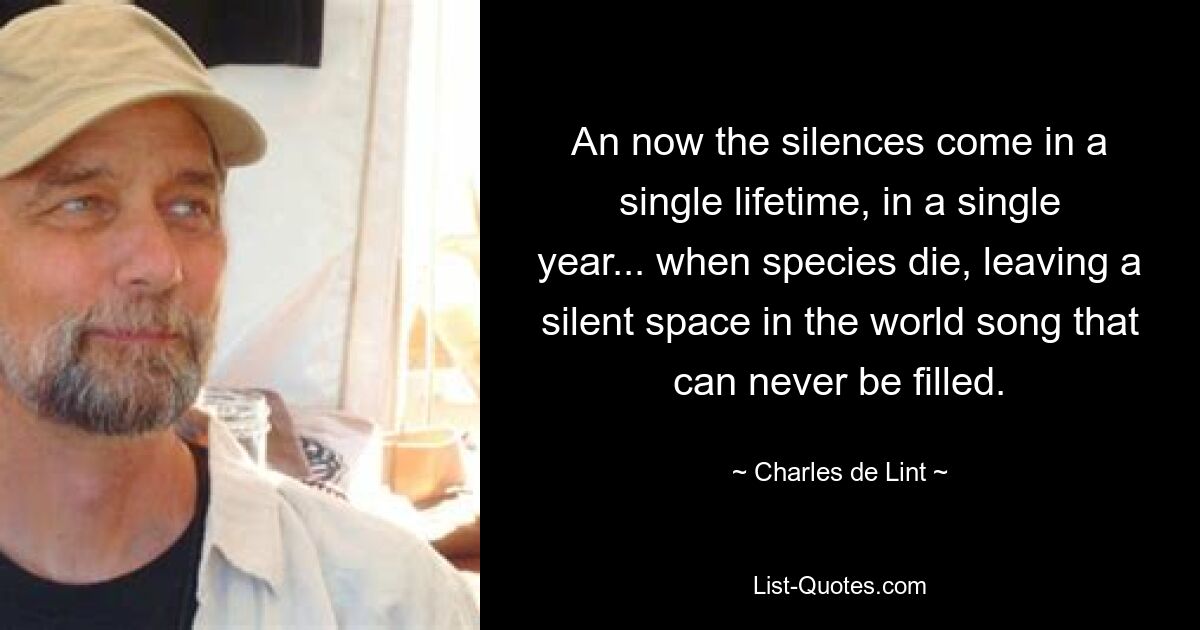 An now the silences come in a single lifetime, in a single year... when species die, leaving a silent space in the world song that can never be filled. — © Charles de Lint