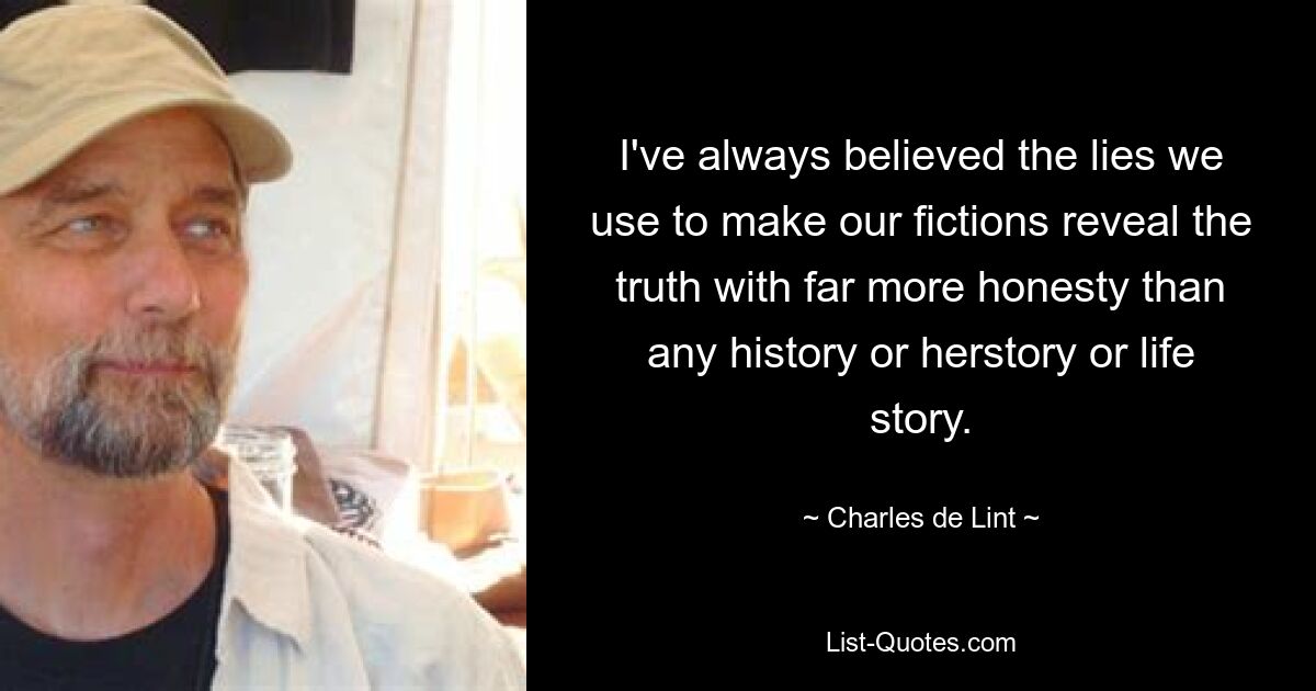 I've always believed the lies we use to make our fictions reveal the truth with far more honesty than any history or herstory or life story. — © Charles de Lint