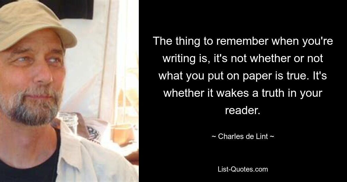 The thing to remember when you're writing is, it's not whether or not what you put on paper is true. It's whether it wakes a truth in your reader. — © Charles de Lint