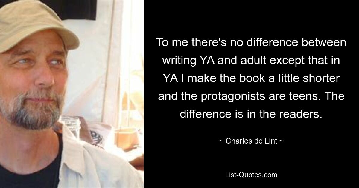 To me there's no difference between writing YA and adult except that in YA I make the book a little shorter and the protagonists are teens. The difference is in the readers. — © Charles de Lint