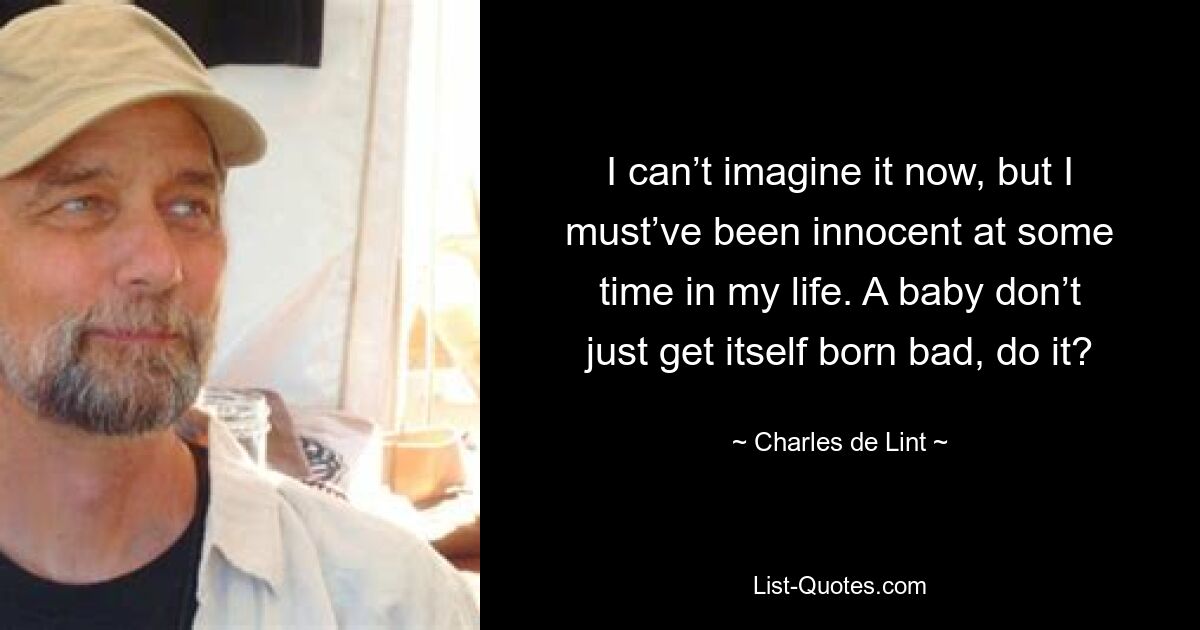 I can’t imagine it now, but I must’ve been innocent at some time in my life. A baby don’t just get itself born bad, do it? — © Charles de Lint