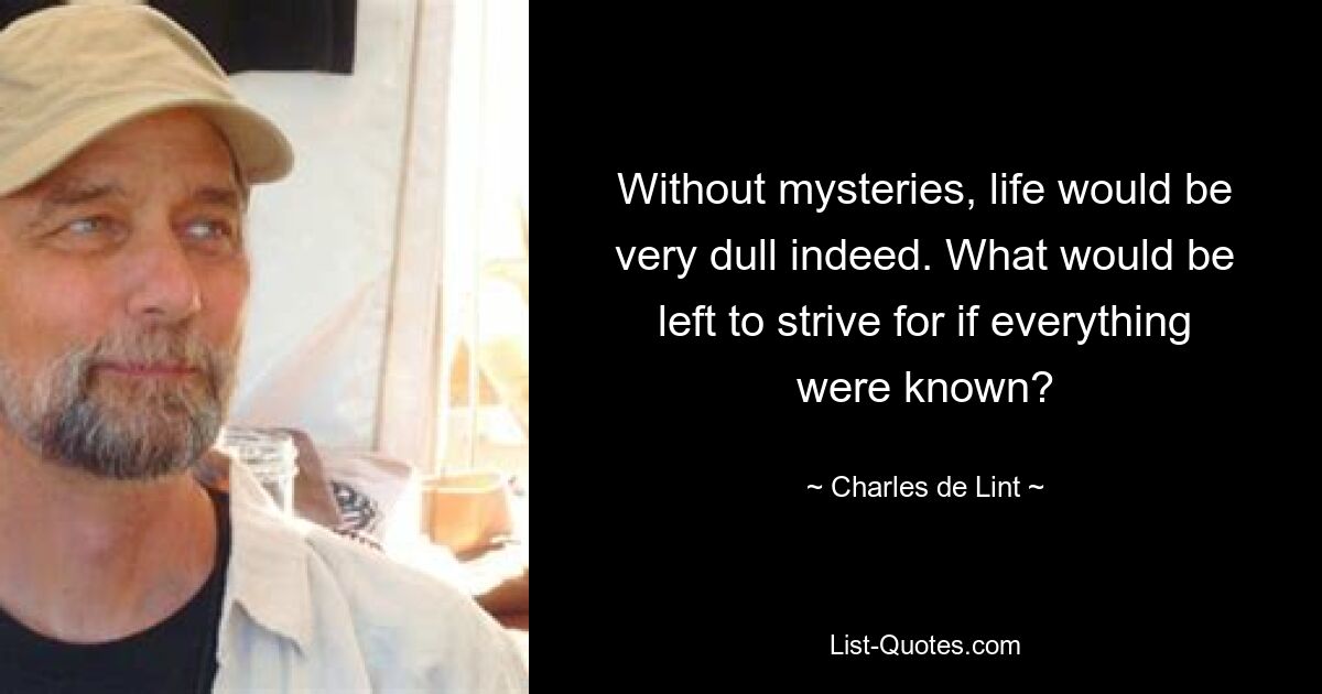 Without mysteries, life would be very dull indeed. What would be left to strive for if everything were known? — © Charles de Lint