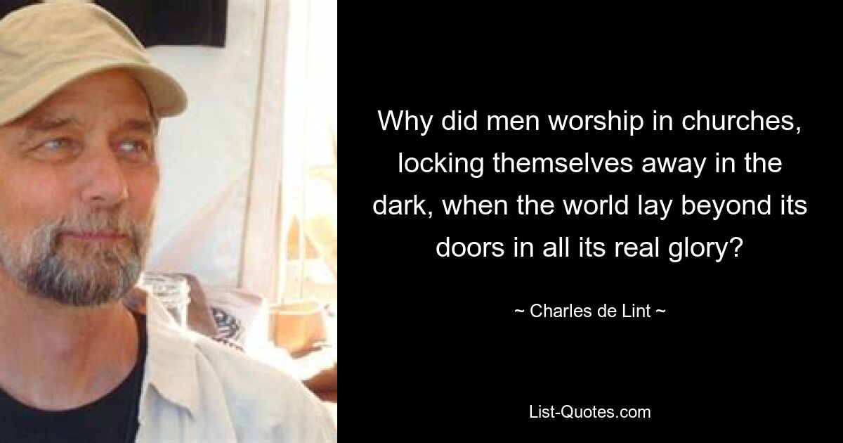 Why did men worship in churches, locking themselves away in the dark, when the world lay beyond its doors in all its real glory? — © Charles de Lint