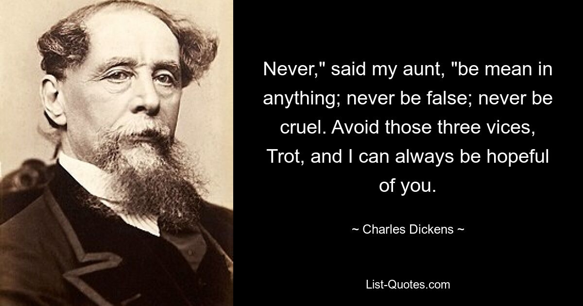 Never," said my aunt, "be mean in anything; never be false; never be cruel. Avoid those three vices, Trot, and I can always be hopeful of you. — © Charles Dickens