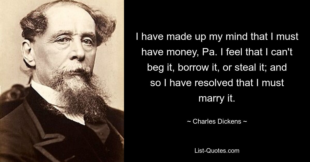 I have made up my mind that I must have money, Pa. I feel that I can't beg it, borrow it, or steal it; and so I have resolved that I must marry it. — © Charles Dickens