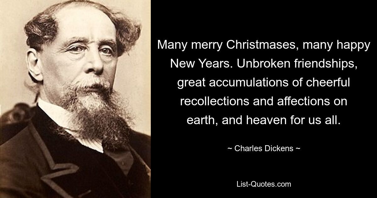 Many merry Christmases, many happy New Years. Unbroken friendships, great accumulations of cheerful recollections and affections on earth, and heaven for us all. — © Charles Dickens