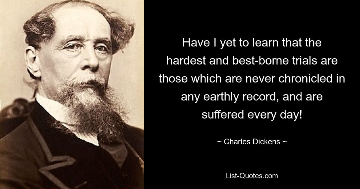 Have I yet to learn that the hardest and best-borne trials are those which are never chronicled in any earthly record, and are suffered every day! — © Charles Dickens