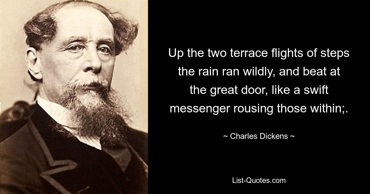 Up the two terrace flights of steps the rain ran wildly, and beat at the great door, like a swift messenger rousing those within;. — © Charles Dickens