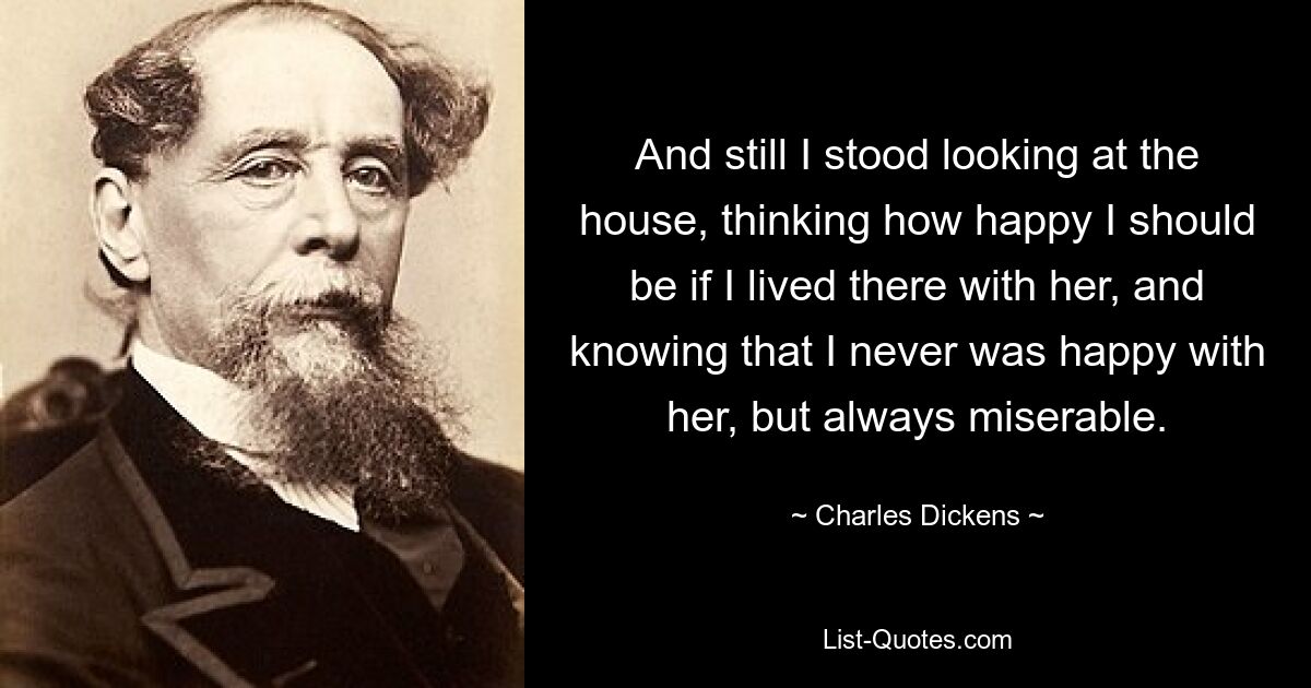 And still I stood looking at the house, thinking how happy I should be if I lived there with her, and knowing that I never was happy with her, but always miserable. — © Charles Dickens