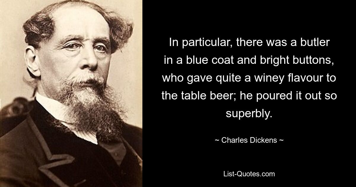 In particular, there was a butler in a blue coat and bright buttons, who gave quite a winey flavour to the table beer; he poured it out so superbly. — © Charles Dickens