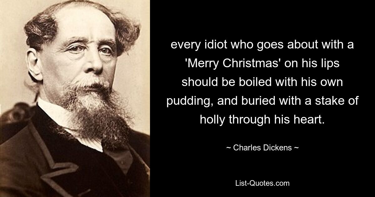 every idiot who goes about with a 'Merry Christmas' on his lips should be boiled with his own pudding, and buried with a stake of holly through his heart. — © Charles Dickens