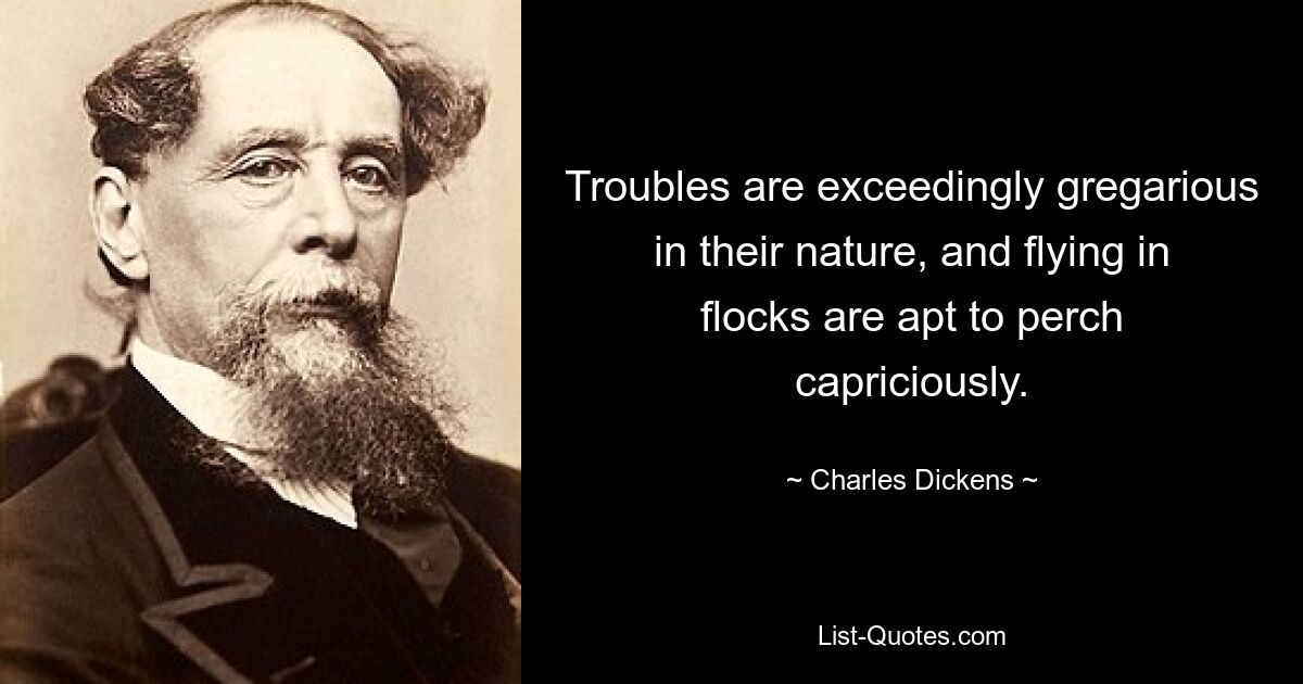 Troubles are exceedingly gregarious in their nature, and flying in flocks are apt to perch capriciously. — © Charles Dickens