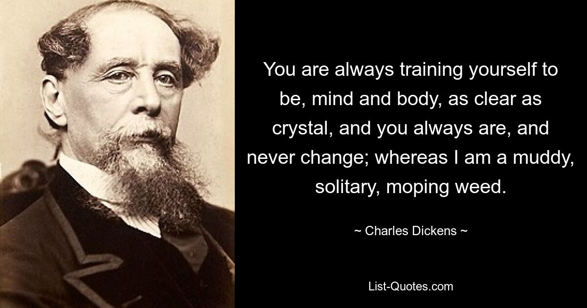 You are always training yourself to be, mind and body, as clear as crystal, and you always are, and never change; whereas I am a muddy, solitary, moping weed. — © Charles Dickens