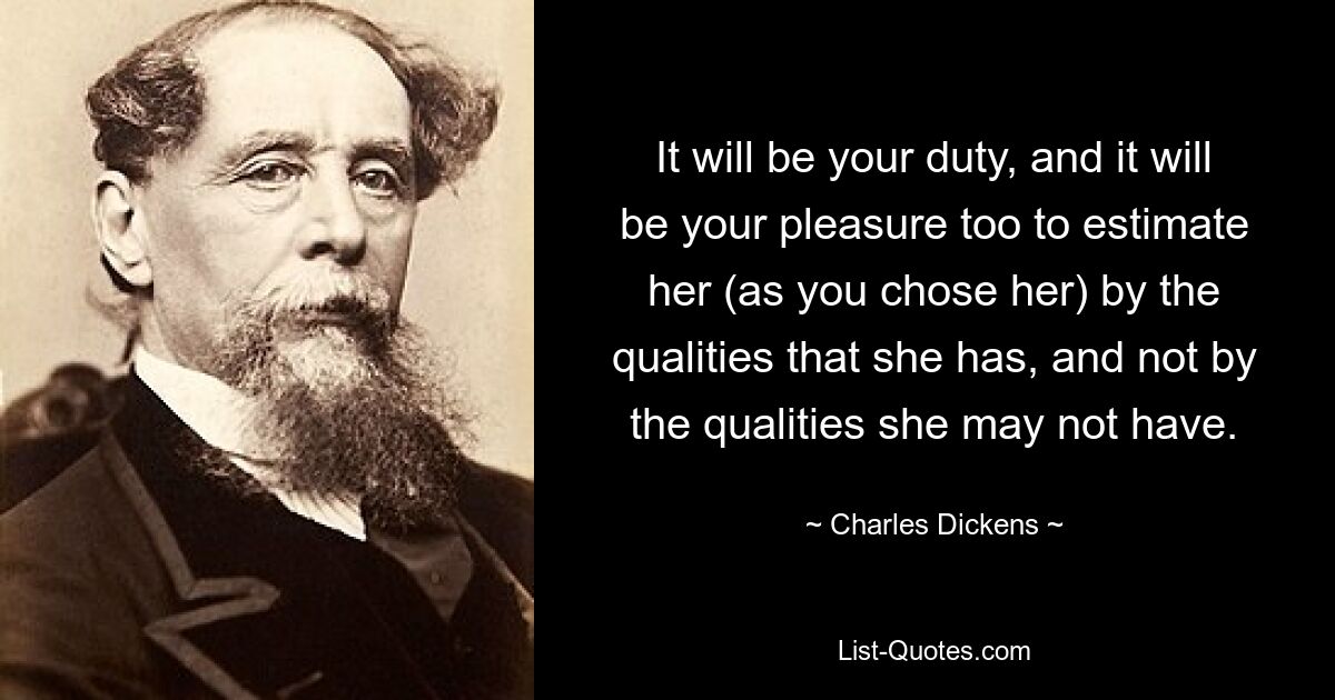 It will be your duty, and it will be your pleasure too to estimate her (as you chose her) by the qualities that she has, and not by the qualities she may not have. — © Charles Dickens