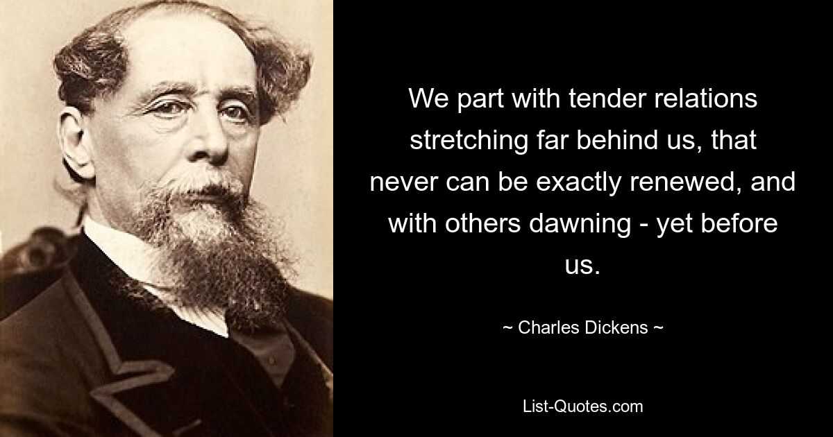 We part with tender relations stretching far behind us, that never can be exactly renewed, and with others dawning - yet before us. — © Charles Dickens