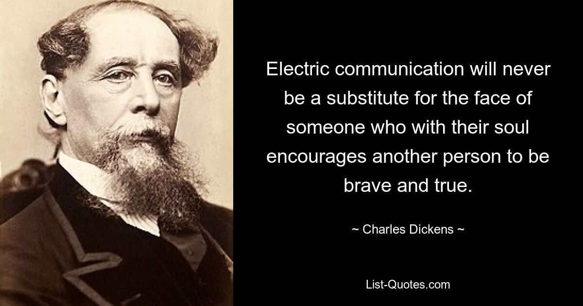 Electric communication will never be a substitute for the face of someone who with their soul encourages another person to be brave and true. — © Charles Dickens