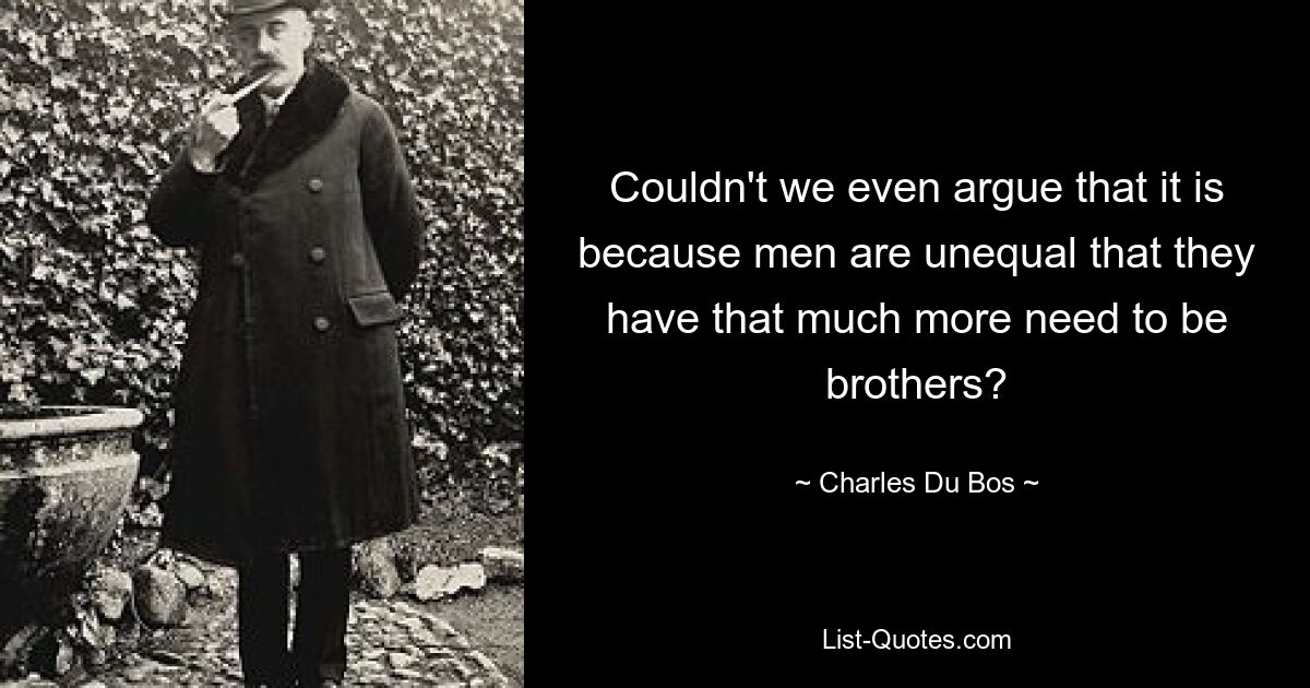 Couldn't we even argue that it is because men are unequal that they have that much more need to be brothers? — © Charles Du Bos