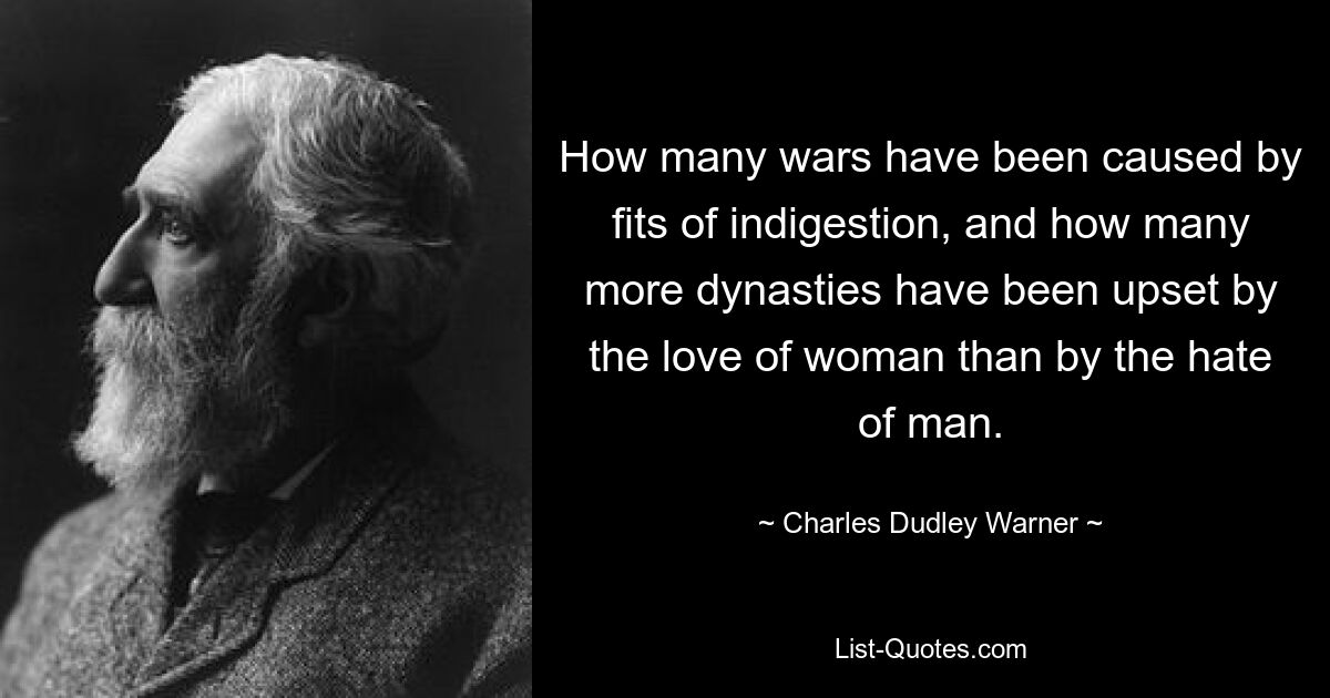 How many wars have been caused by fits of indigestion, and how many more dynasties have been upset by the love of woman than by the hate of man. — © Charles Dudley Warner