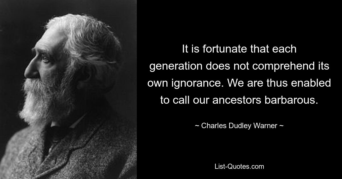 It is fortunate that each generation does not comprehend its own ignorance. We are thus enabled to call our ancestors barbarous. — © Charles Dudley Warner