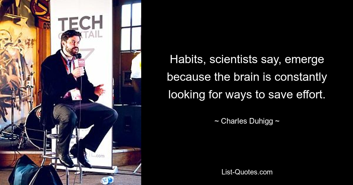 Habits, scientists say, emerge because the brain is constantly looking for ways to save effort. — © Charles Duhigg